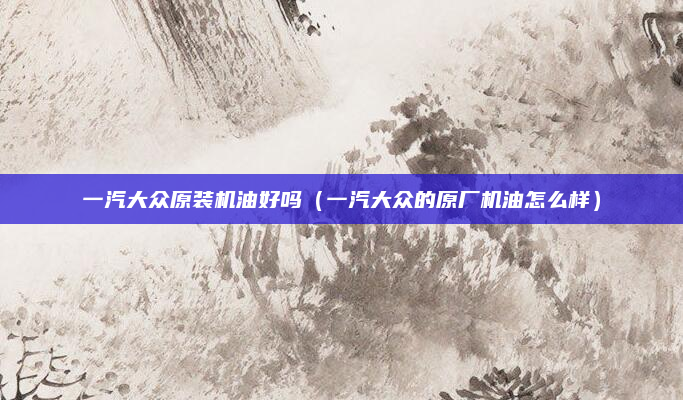 一汽大众原装机油好吗(一汽大众的原厂机油怎么样)