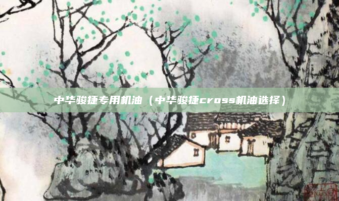 中华骏捷专用机油（中华骏捷cross机油选择）