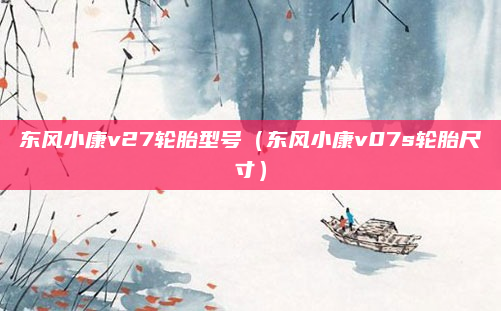 东风小康v27轮胎型号（东风小康v07s轮胎尺寸）