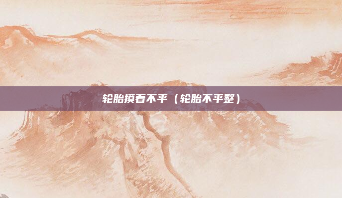 轮胎摸着不平(轮胎不平整)