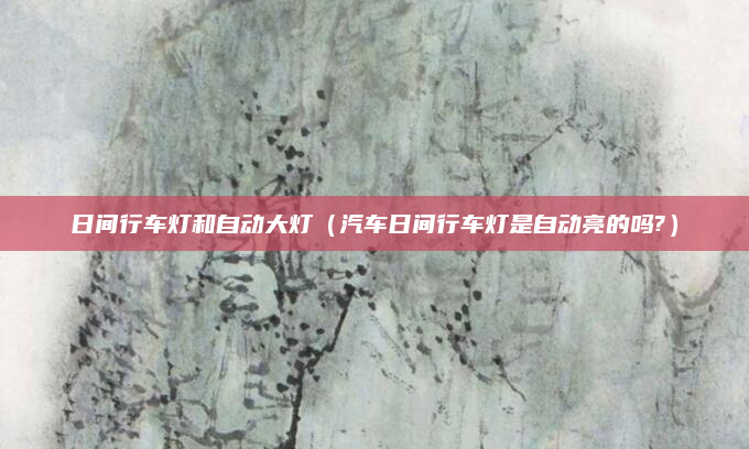日间行车灯和自动大灯(汽车日间行车灯是自动亮的吗?)