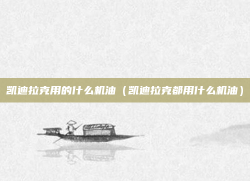 凯迪拉克用的什么机油(凯迪拉克都用什么机油)