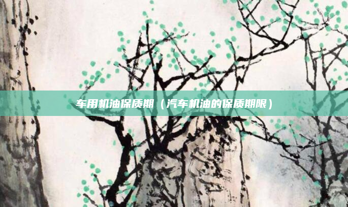 车用机油保质期（汽车机油的保质期限）