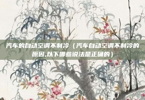 汽车的自动空调不制冷(汽车自动空调不制冷的原因,以下哪些说法是正确的)