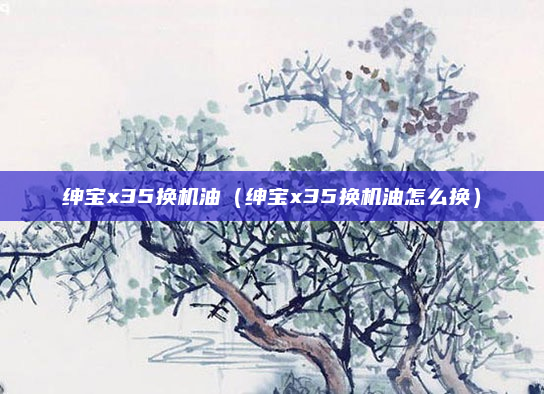 绅宝x35换机油(绅宝x35换机油怎么换)