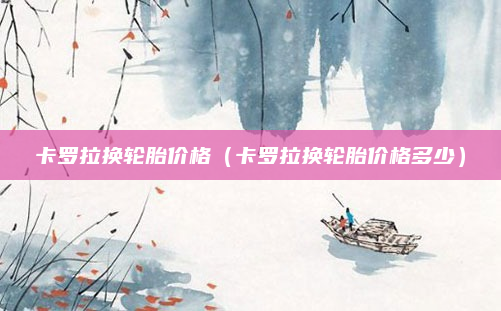 卡罗拉换轮胎价格（卡罗拉换轮胎价格多少）
