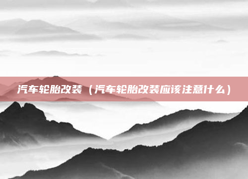 汽车轮胎改装(汽车轮胎改装应该注意什么)