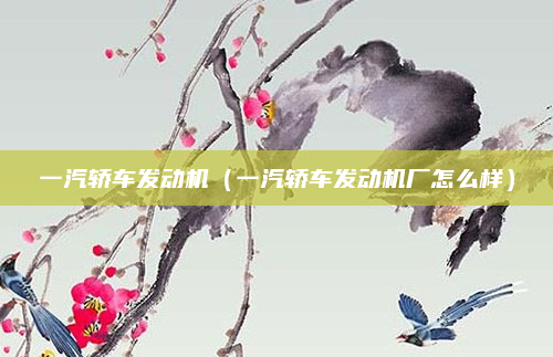 一汽轿车发动机(一汽轿车发动机厂怎么样)