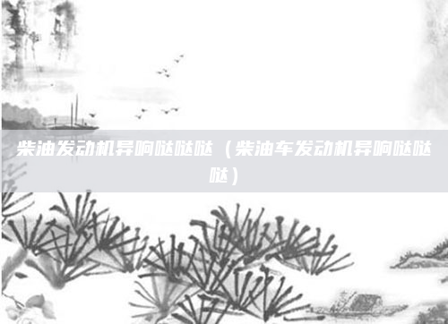 柴油发动机异响哒哒哒（柴油车发动机异响哒哒哒）