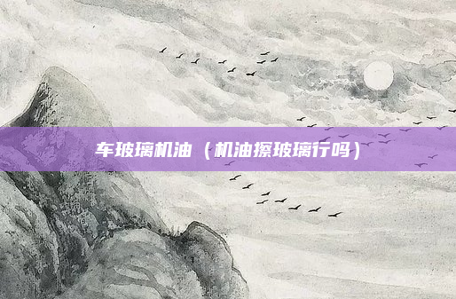 车玻璃机油(机油擦玻璃行吗)