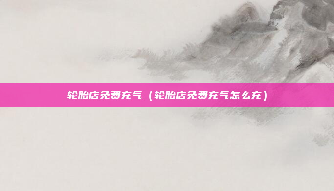轮胎店免费充气（轮胎店免费充气怎么充）