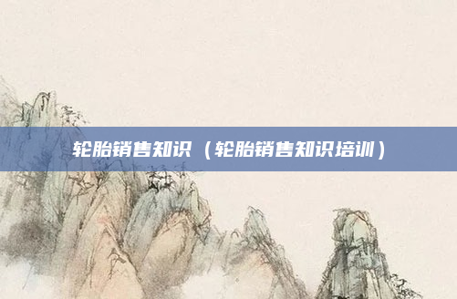 轮胎销售知识(轮胎销售知识培训)