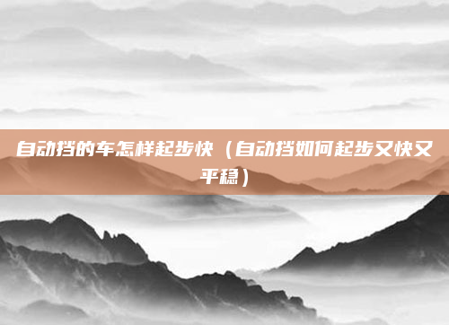 自动挡的车怎样起步快（自动挡如何起步又快又平稳）