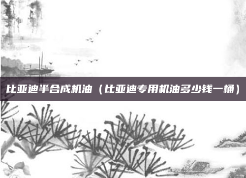 比亚迪半合成机油（比亚迪专用机油多少钱一桶）