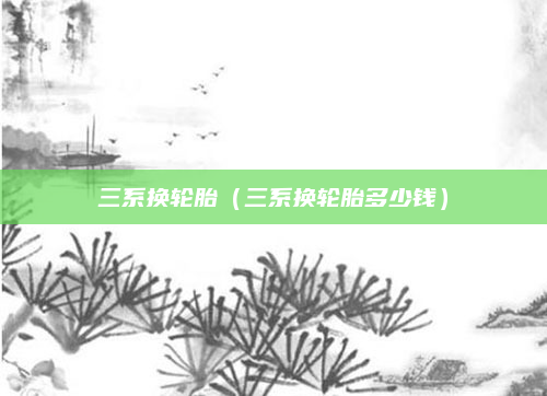 三系换轮胎（三系换轮胎多少钱）