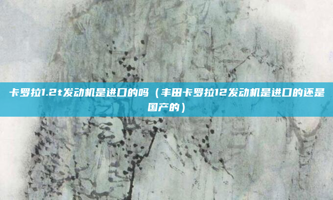 卡罗拉1.2t发动机是进口的吗（丰田卡罗拉12发动机是进口的还是国产的）