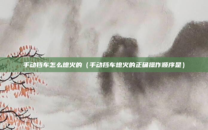 手动挡车怎么熄火的（手动挡车熄火的正确操作顺序是）