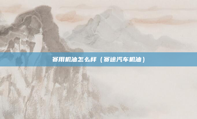 赛用机油怎么样（赛途汽车机油）