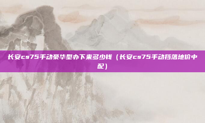 长安cs75手动豪华型办下来多少钱(长安cs75手动挡落地价中配)