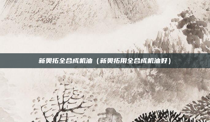 新奥拓全合成机油（新奥拓用全合成机油好）