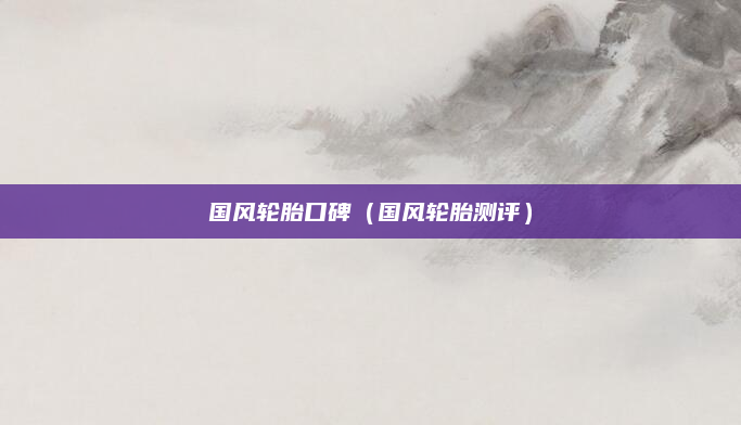 国风轮胎口碑（国风轮胎测评）