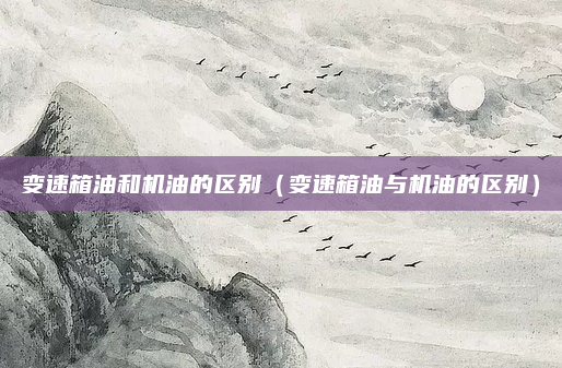 变速箱油和机油的区别（变速箱油与机油的区别）
