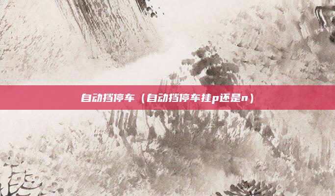 自动挡停车（自动挡停车挂p还是n）