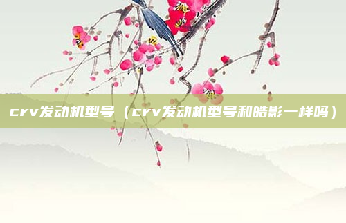 crv发动机型号（crv发动机型号和皓影一样吗）