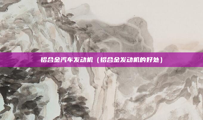 铝合金汽车发动机(铝合金发动机的好处)