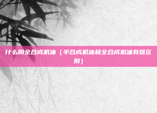 什么叫全合成机油（半合成机油和全合成机油有啥区别）