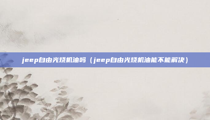 jeep自由光烧机油吗(jeep自由光烧机油能不能解决)