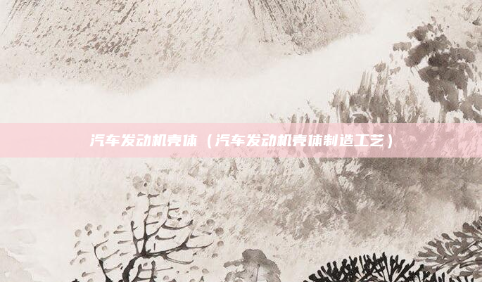 汽车发动机壳体（汽车发动机壳体制造工艺）