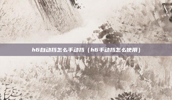 h6自动挡怎么手动挡（h6手动挡怎么使用）