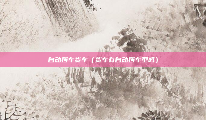 自动挡车货车（货车有自动挡车型吗）