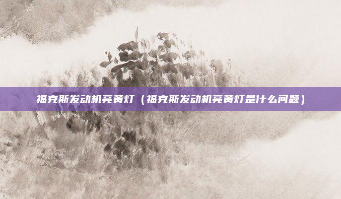 福克斯发动机亮黄灯（福克斯发动机亮黄灯是什么问题）