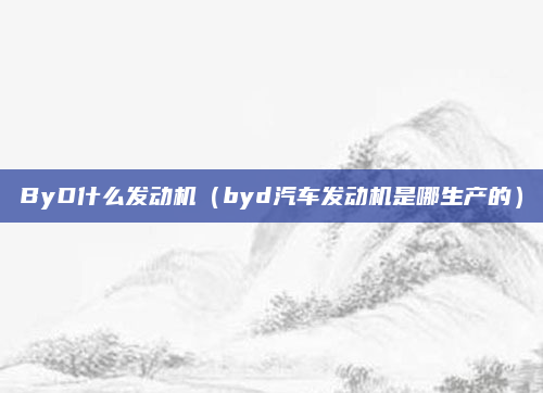 ByD什么发动机(byd汽车发动机是哪生产的)
