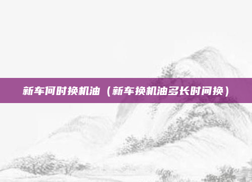 新车何时换机油（新车换机油多长时间换）