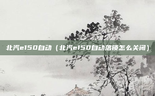 北汽e150自动（北汽e150自动落锁怎么关闭）