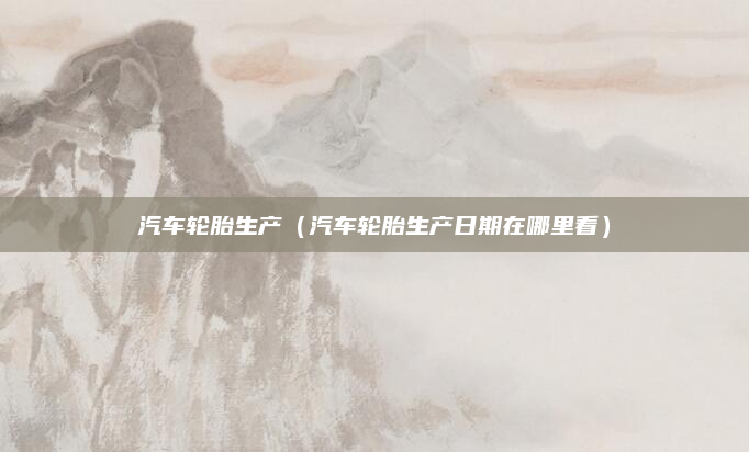 汽车轮胎生产（汽车轮胎生产日期在哪里看）
