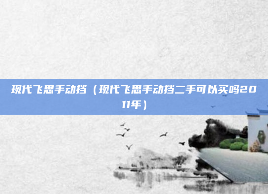 现代飞思手动挡（现代飞思手动挡二手可以买吗2011年）