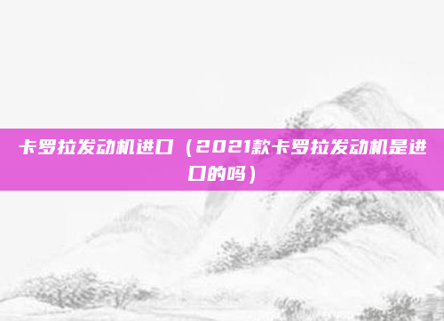 卡罗拉发动机进口（2021款卡罗拉发动机是进口的吗）