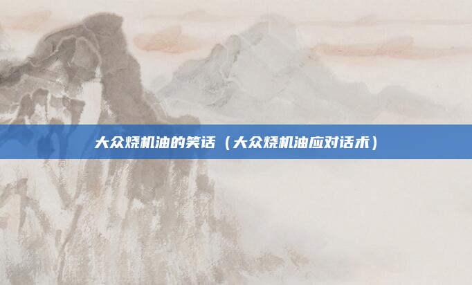 大众烧机油的笑话(大众烧机油应对话术)