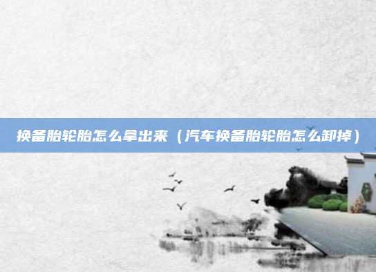 换备胎轮胎怎么拿出来（汽车换备胎轮胎怎么卸掉）