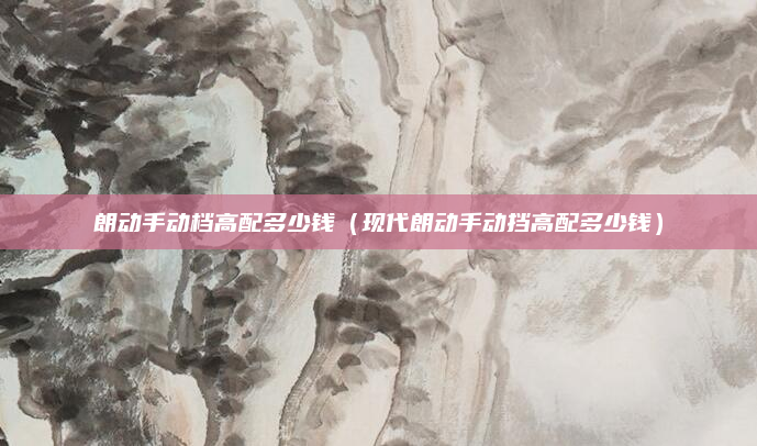 朗动手动档高配多少钱（现代朗动手动挡高配多少钱）