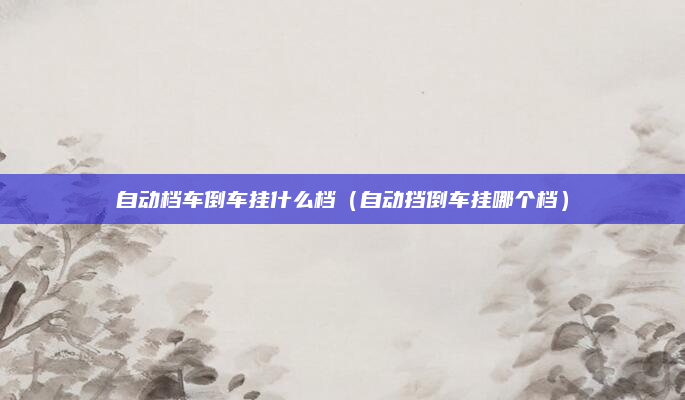 自动档车倒车挂什么档（自动挡倒车挂哪个档）