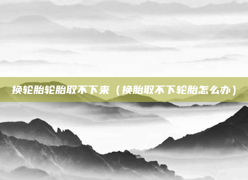 换轮胎轮胎取不下来（换胎取不下轮胎怎么办）