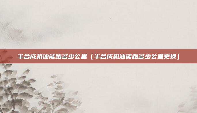 半合成机油能跑多少公里（半合成机油能跑多少公里更换）