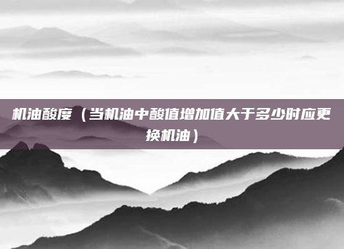 机油酸度(当机油中酸值增加值大于多少时应更换机油)