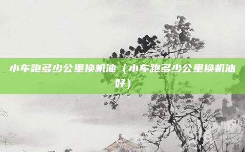 小车跑多少公里换机油（小车跑多少公里换机油好）