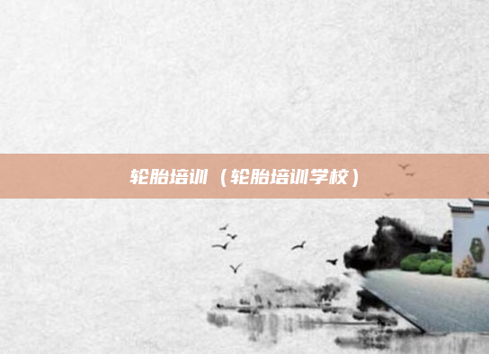 轮胎培训(轮胎培训学校)